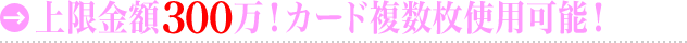 上限金額300万！カード複数枚使用可能！