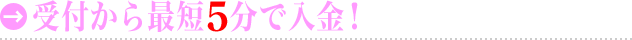 受付から最短5分で入金！
