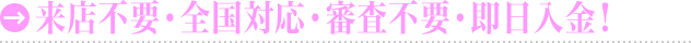 来店不要！審査不要！全国対応！即日入金！